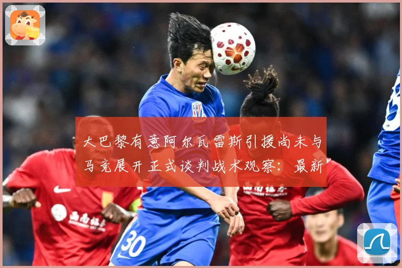 大巴黎有意阿尔瓦雷斯引援尚未与马竞展开正式谈判战术观察：最新赛事动态与深度分析