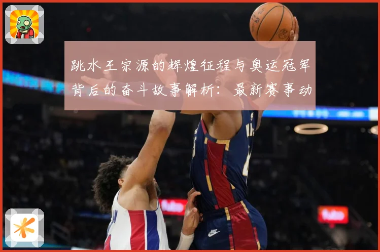 跳水王宗源的辉煌征程与奥运冠军背后的奋斗故事解析：最新赛事动态与深度分析
