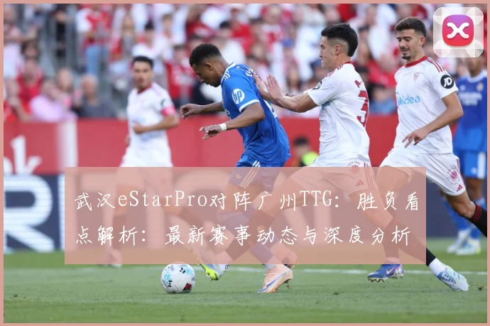 武汉eStarPro对阵广州TTG：胜负看点解析：最新赛事动态与深度分析
