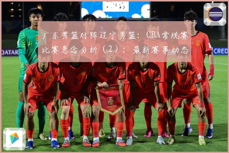 广东男篮对阵辽宁男篮：CBA常规赛比赛悬念分析（2）：最新赛事动态与深度分析