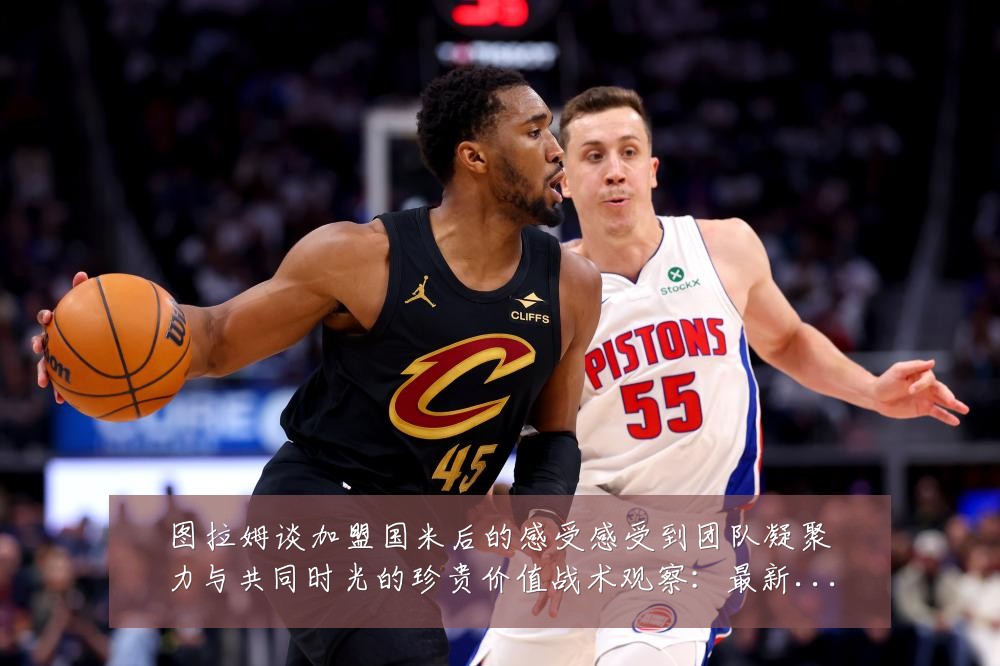 图拉姆谈加盟国米后的感受感受到团队凝聚力与共同时光的珍贵价值战术观察:最新赛事动态与深度分析