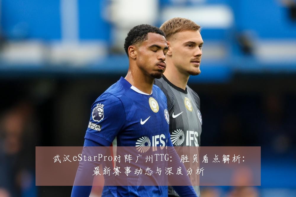 武汉eStarPro对阵广州TTG：胜负看点解析：最新赛事动态与深度分析